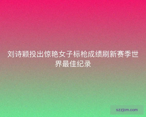 刘诗颖投出惊艳女子标枪成绩刷新赛季世界最佳纪录