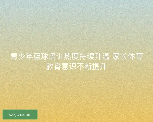 青少年篮球培训热度持续升温 家长体育教育意识不断提升 青少年篮球培训热度持续升温 家长体育教育意识不断提升