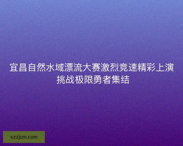 宜昌自然水域漂流大赛激烈竞速精彩上演 挑战极限勇者集结