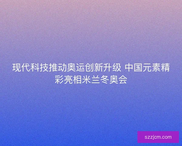 现代科技推动奥运创新升级 中国元素精彩亮相米兰冬奥会 现代科技推动奥运创新升级 中国元素精彩亮相米兰冬奥会