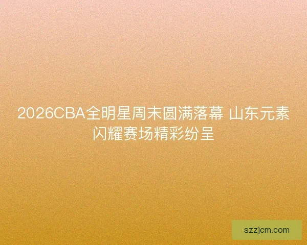 2026CBA全明星周末圆满落幕 山东元素闪耀赛场精彩纷呈