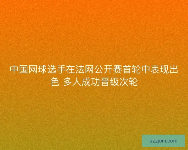 中国网球选手在法网公开赛首轮中表现出色 多人成功晋级次轮