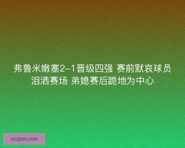 弗鲁米嫩塞2-1晋级四强 赛前默哀球员泪洒赛场 弟媳赛后跪地为中心 弗鲁米嫩塞2-1晋级四强 赛前默哀球员泪洒赛场 弟媳赛后跪地为中心