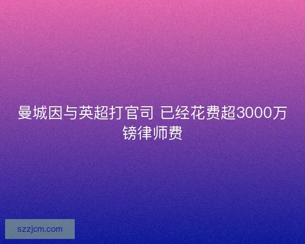 曼城因与英超打官司 已经花费超3000万镑律师费 曼城因与英超打官司 已经花费超3000万镑律师费