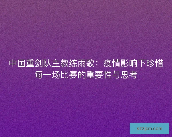 中国重剑队主教练雨歌：疫情影响下珍惜每一场比赛的重要性与思考
