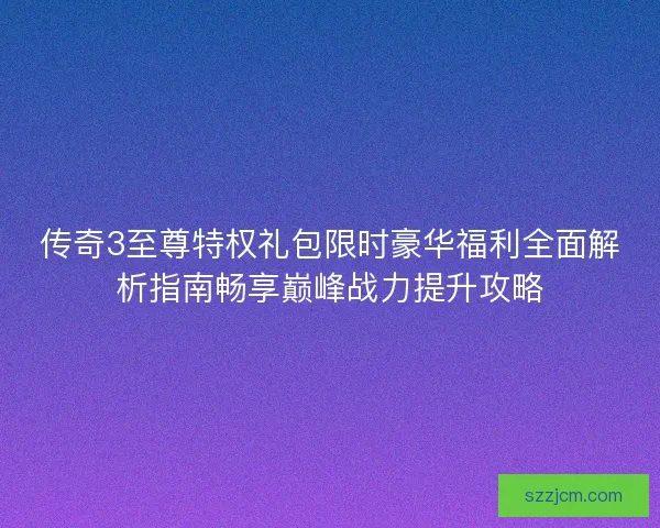 传奇3至尊特权礼包限时豪华福利全面解析指南畅享巅峰战力提升攻略