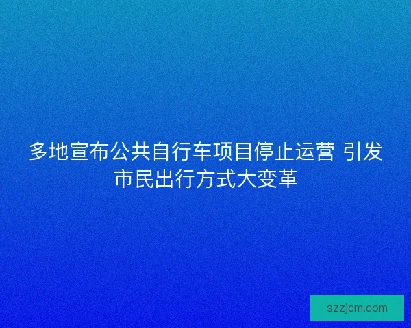 多地宣布公共自行车项目停止运营 引发市民出行方式大变革 多地宣布公共自行车项目停止运营 引发市民出行方式大变革