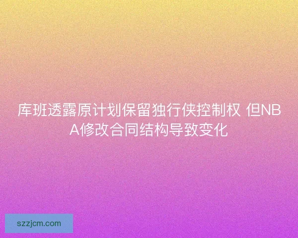 库班透露原计划保留独行侠控制权 但NBA修改合同结构导致变化 库班透露原计划保留独行侠控制权 但NBA修改合同结构导致变化