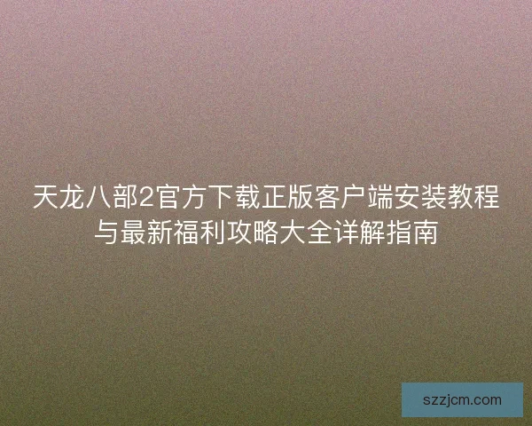 天龙八部2官方下载正版客户端安装教程与最新福利攻略大全详解指南