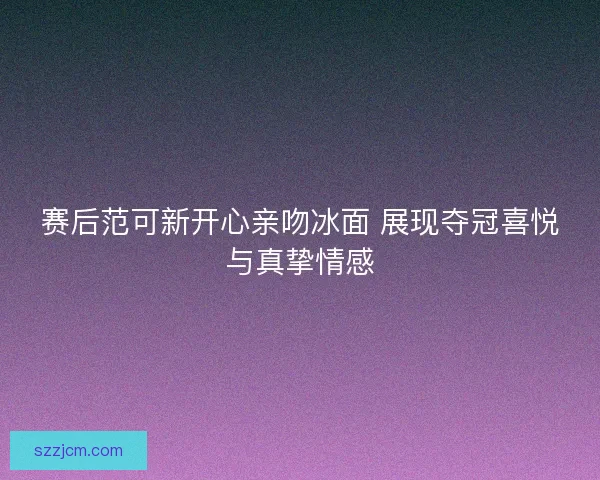 赛后范可新开心亲吻冰面 展现夺冠喜悦与真挚情感 赛后范可新开心亲吻冰面 展现夺冠喜悦与真挚情感