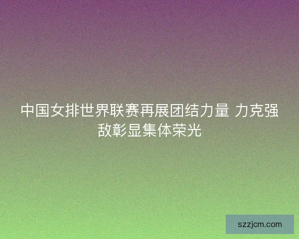 中国女排世界联赛再展团结力量 力克强敌彰显集体荣光