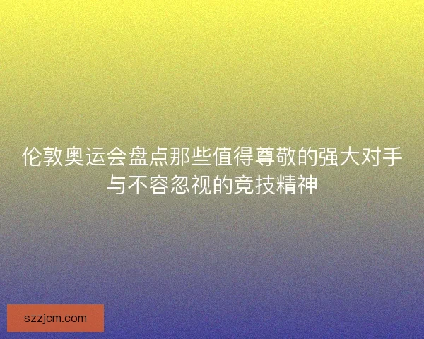 伦敦奥运会盘点那些值得尊敬的强大对手与不容忽视的竞技精神 伦敦奥运会盘点那些值得尊敬的强大对手与不容忽视的竞技精神