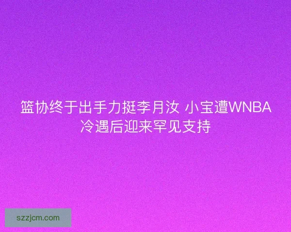 篮协终于出手力挺李月汝 小宝遭WNBA冷遇后迎来罕见支持