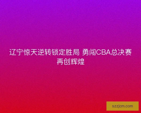 辽宁惊天逆转锁定胜局 勇闯CBA总决赛再创辉煌 辽宁惊天逆转锁定胜局 勇闯CBA总决赛再创辉煌