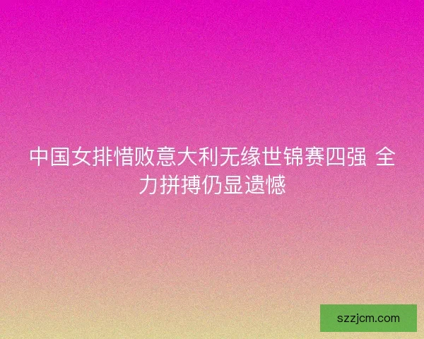 中国女排惜败意大利无缘世锦赛四强 全力拼搏仍显遗憾