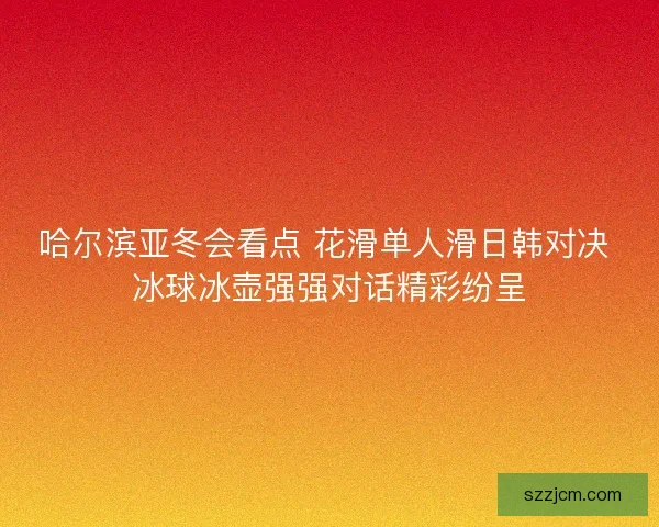 哈尔滨亚冬会看点 花滑单人滑日韩对决 冰球冰壶强强对话精彩纷呈 哈尔滨亚冬会看点 花滑单人滑日韩对决 冰球冰壶强强对话精彩纷呈