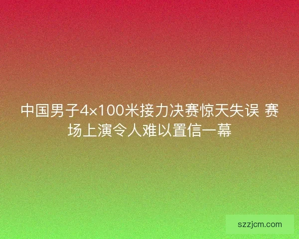 中国男子4×100米接力决赛惊天失误 赛场上演令人难以置信一幕 中国男子4×100米接力决赛惊天失误 赛场上演令人难以置信一幕