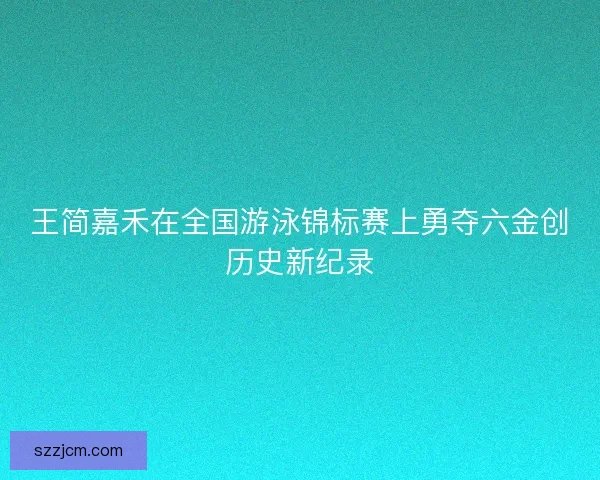 王简嘉禾在全国游泳锦标赛上勇夺六金创历史新纪录 王简嘉禾在全国游泳锦标赛上勇夺六金创历史新纪录