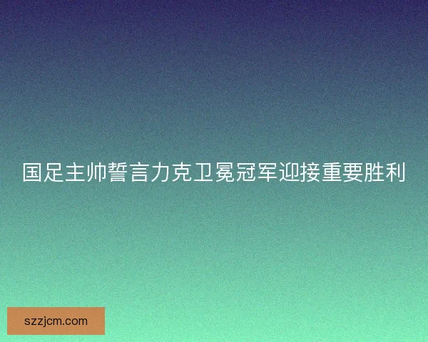 国足主帅誓言力克卫冕冠军迎接重要胜利